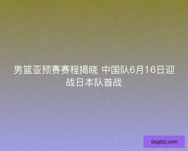 男篮亚预赛赛程揭晓 中国队6月16日迎战日本队首战