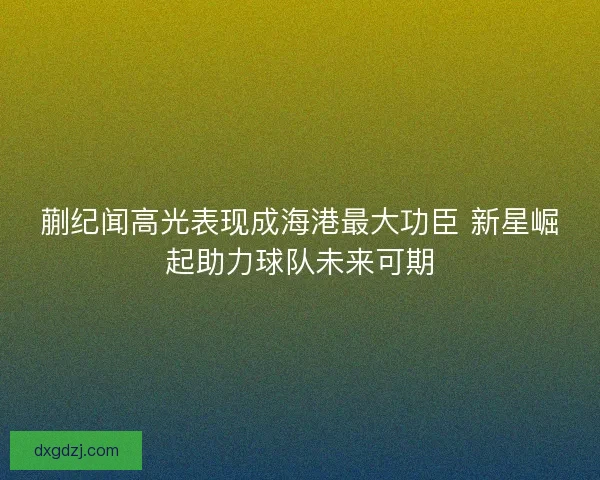 蒯纪闻高光表现成海港最大功臣 新星崛起助力球队未来可期
