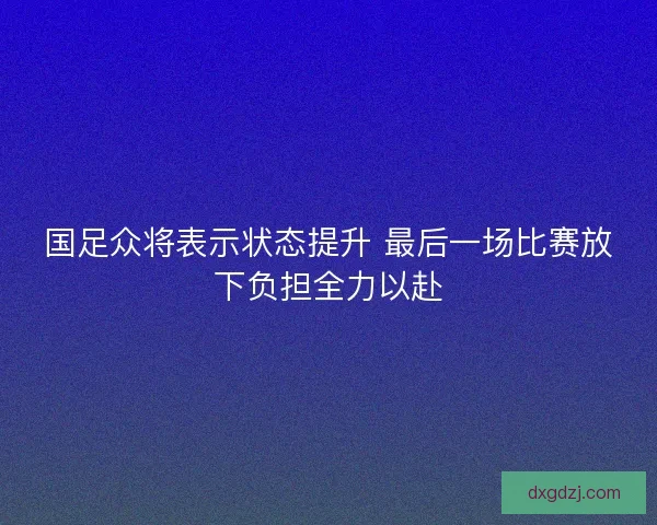 国足众将表示状态提升 最后一场比赛放下负担全力以赴