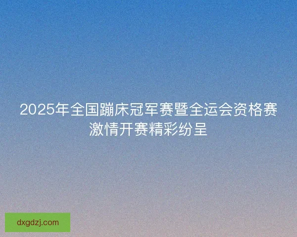2025年全国蹦床冠军赛暨全运会资格赛激情开赛精彩纷呈