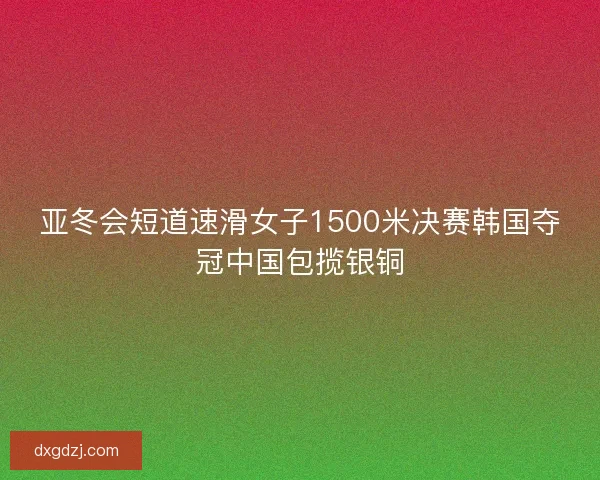 亚冬会短道速滑女子1500米决赛韩国夺冠中国包揽银铜