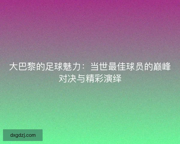 大巴黎的足球魅力：当世最佳球员的巅峰对决与精彩演绎