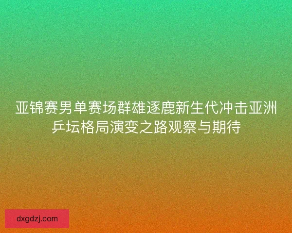 亚锦赛男单赛场群雄逐鹿新生代冲击亚洲乒坛格局演变之路观察与期待
