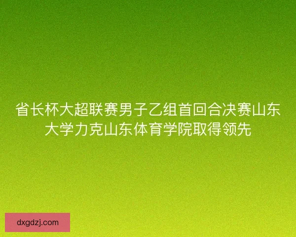 省长杯大超联赛男子乙组首回合决赛山东大学力克山东体育学院取得领先