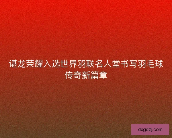 谌龙荣耀入选世界羽联名人堂书写羽毛球传奇新篇章