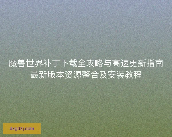 魔兽世界补丁下载全攻略与高速更新指南最新版本资源整合及安装教程