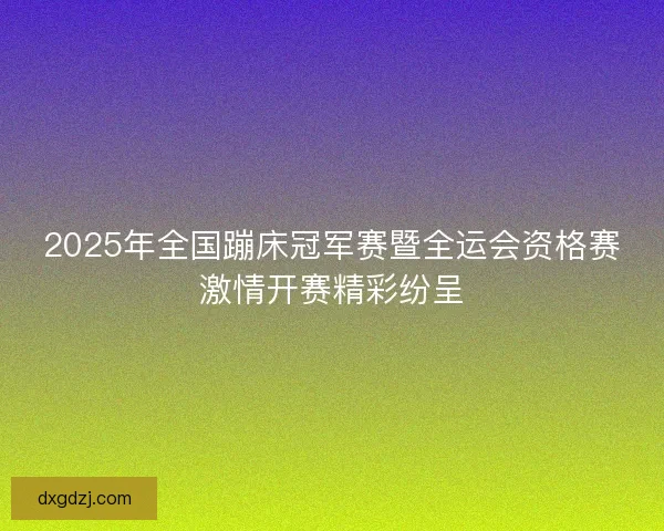 2025年全国蹦床冠军赛暨全运会资格赛激情开赛精彩纷呈