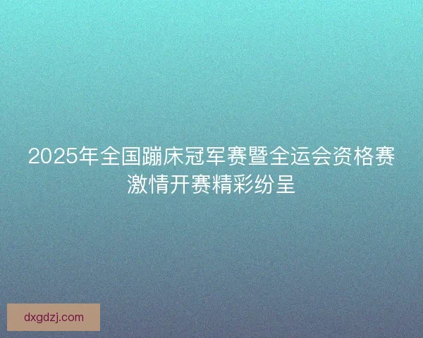 2025年全国蹦床冠军赛暨全运会资格赛激情开赛精彩纷呈
