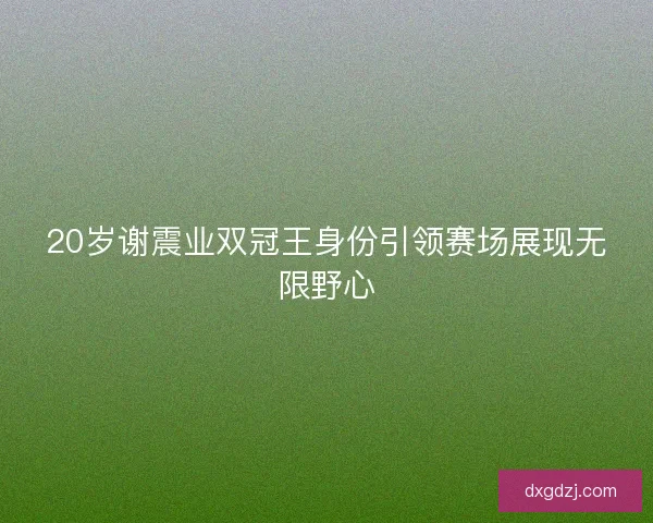 20岁谢震业双冠王身份引领赛场展现无限野心