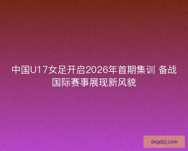 中国U17女足开启2026年首期集训 备战国际赛事展现新风貌