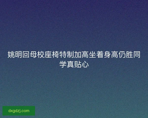 姚明回母校座椅特制加高坐着身高仍胜同学真贴心